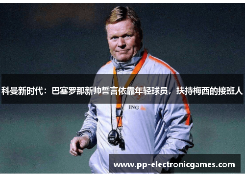 科曼新时代：巴塞罗那新帅誓言依靠年轻球员，扶持梅西的接班人