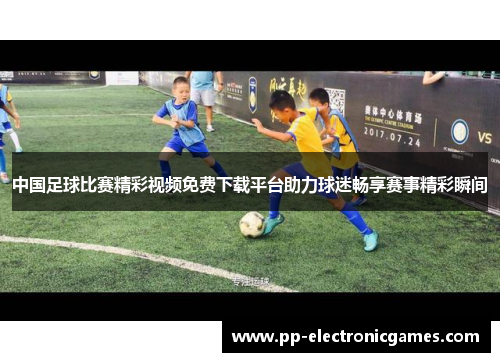 中国足球比赛精彩视频免费下载平台助力球迷畅享赛事精彩瞬间